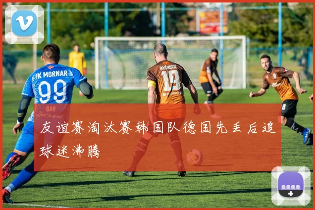 友谊赛淘汰赛韩国队德国先丢后追球迷沸腾