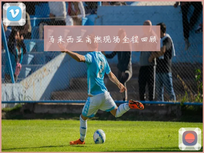 马来西亚高燃现场全程回顾