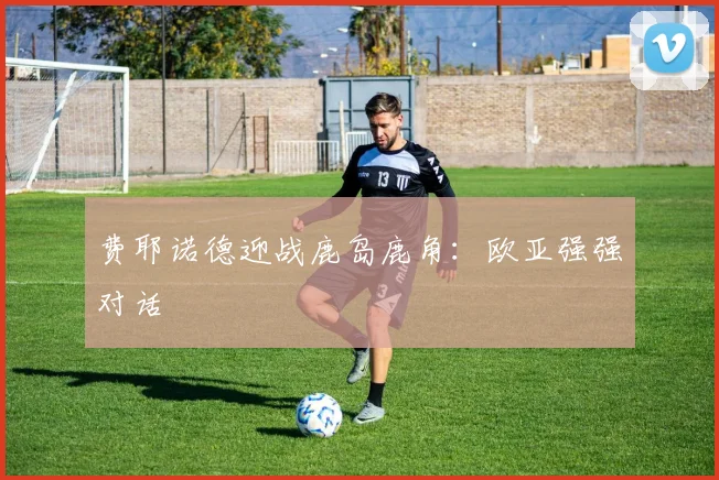 费耶诺德迎战鹿岛鹿角:欧亚强强对话