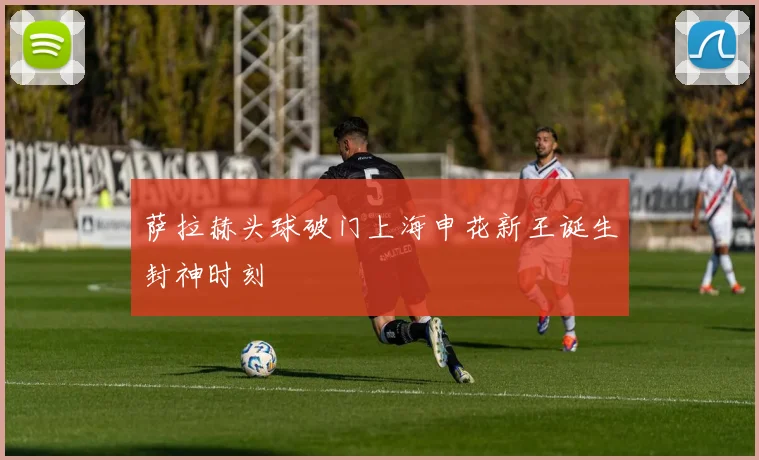 萨拉赫头球破门上海申花新王诞生封神时刻
