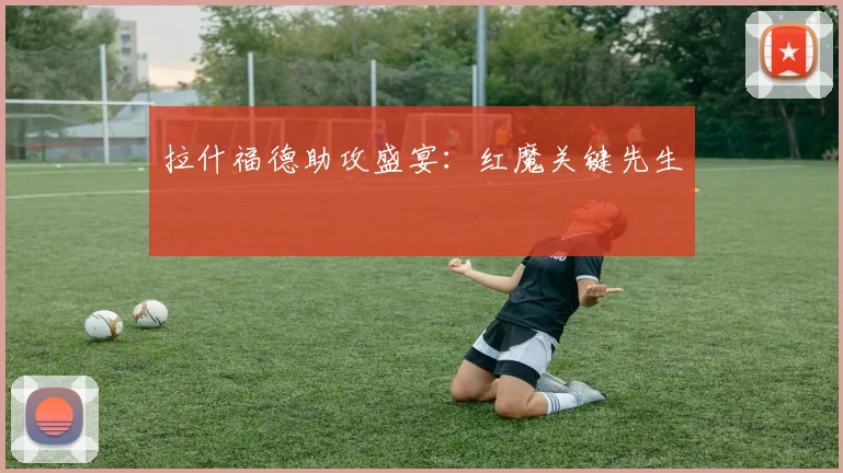 拉什福德助攻盛宴：红魔关键先生