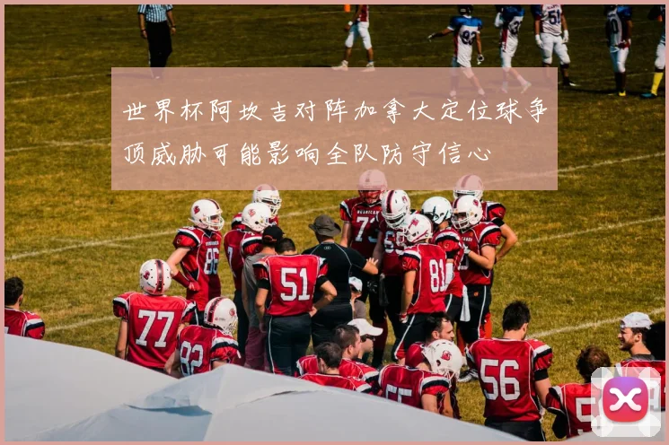 世界杯阿坎吉对阵加拿大定位球争顶威胁可能影响全队防守信心
