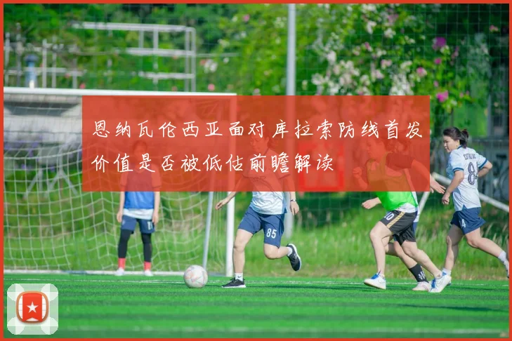 恩纳瓦伦西亚面对库拉索防线首发价值是否被低估前瞻解读