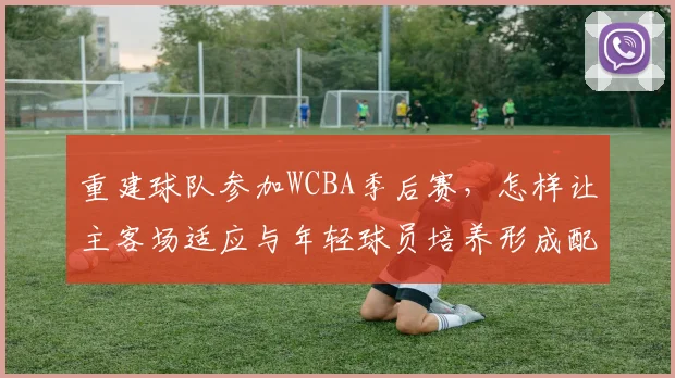 重建球队参加WCBA季后赛,怎样让主客场适应与年轻球员培养形成配合