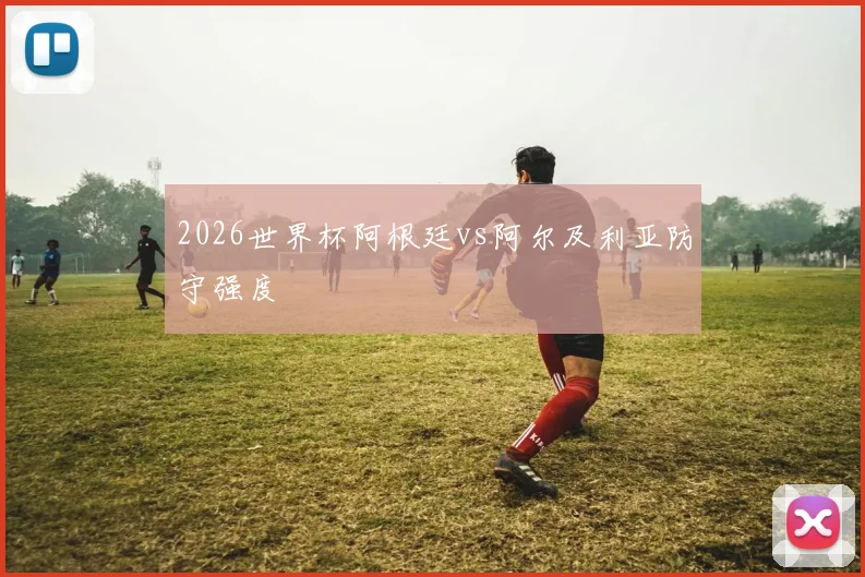 2026世界杯阿根廷vs阿尔及利亚防守强度