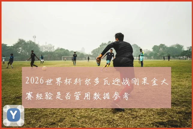 2026世界杯科尔多瓦迎战刚果金大赛经验是否管用数据参考
