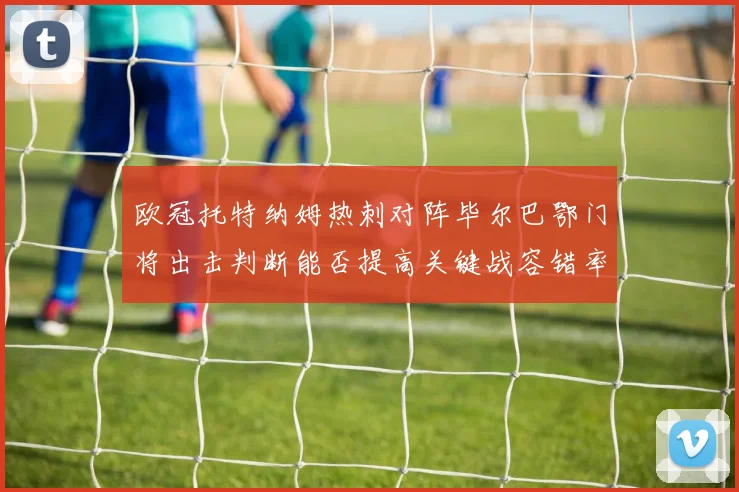 欧冠托特纳姆热刺对阵毕尔巴鄂门将出击判断能否提高关键战容错率
