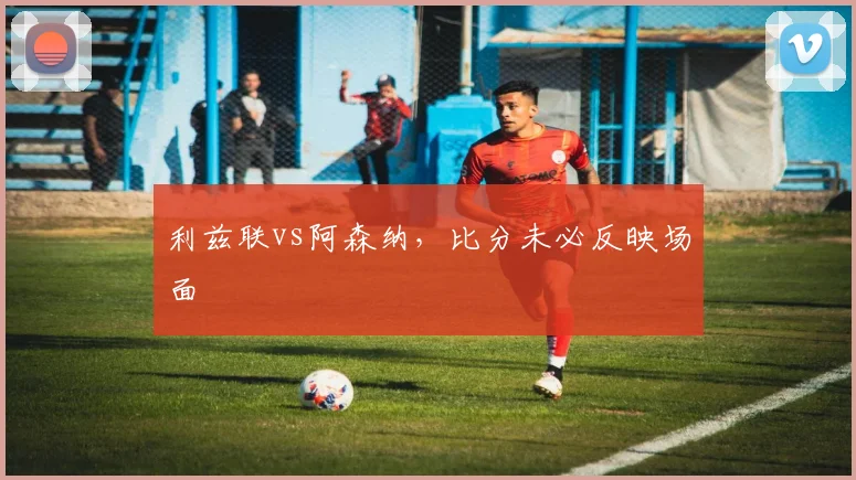 利兹联vs阿森纳，比分未必反映场面