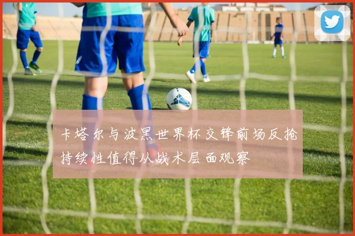 卡塔尔与波黑世界杯交锋前场反抢持续性值得从战术层面观察