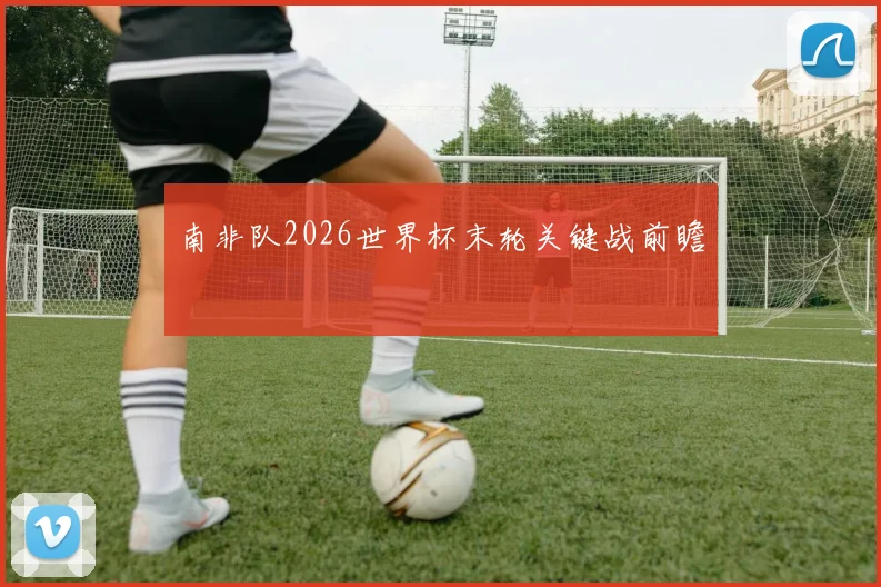 南非队2026世界杯末轮关键战前瞻