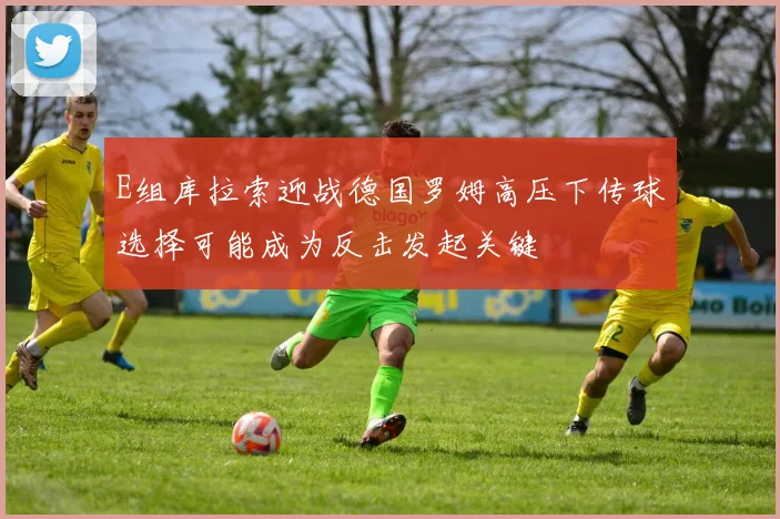 E组库拉索迎战德国罗姆高压下传球选择可能成为反击发起关键