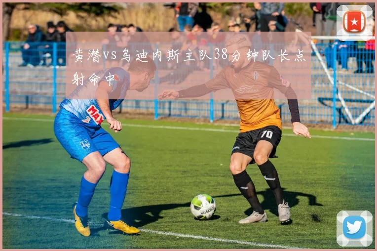 黄潜vs乌迪内斯主队38分钟队长点射命中