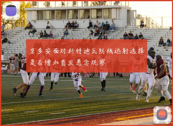 京多安面对科特迪瓦防线远射选择是否增加首发悬念观察